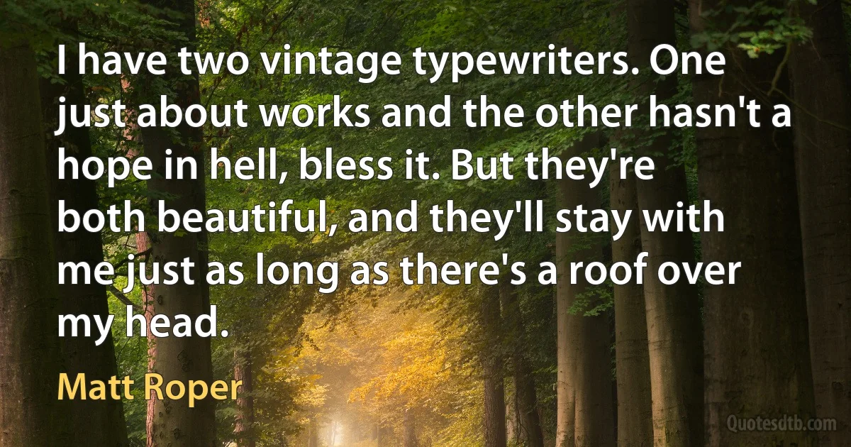 I have two vintage typewriters. One just about works and the other hasn't a hope in hell, bless it. But they're both beautiful, and they'll stay with me just as long as there's a roof over my head. (Matt Roper)