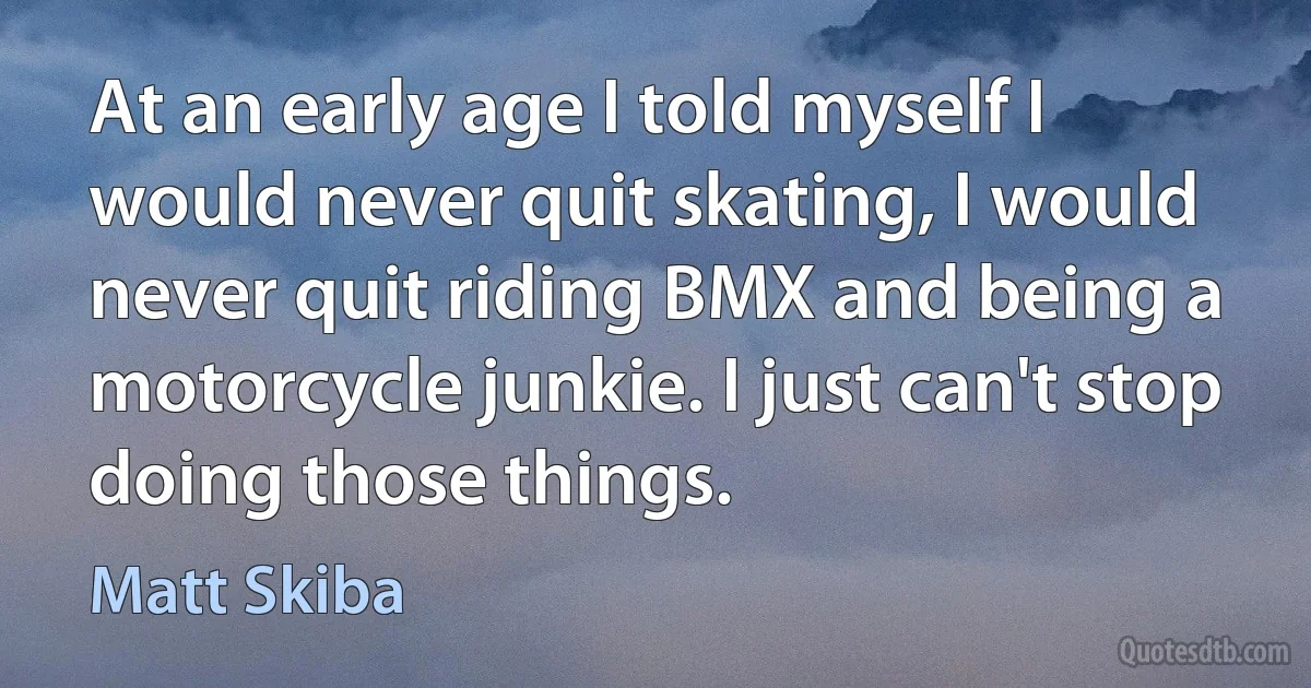 At an early age I told myself I would never quit skating, I would never quit riding BMX and being a motorcycle junkie. I just can't stop doing those things. (Matt Skiba)