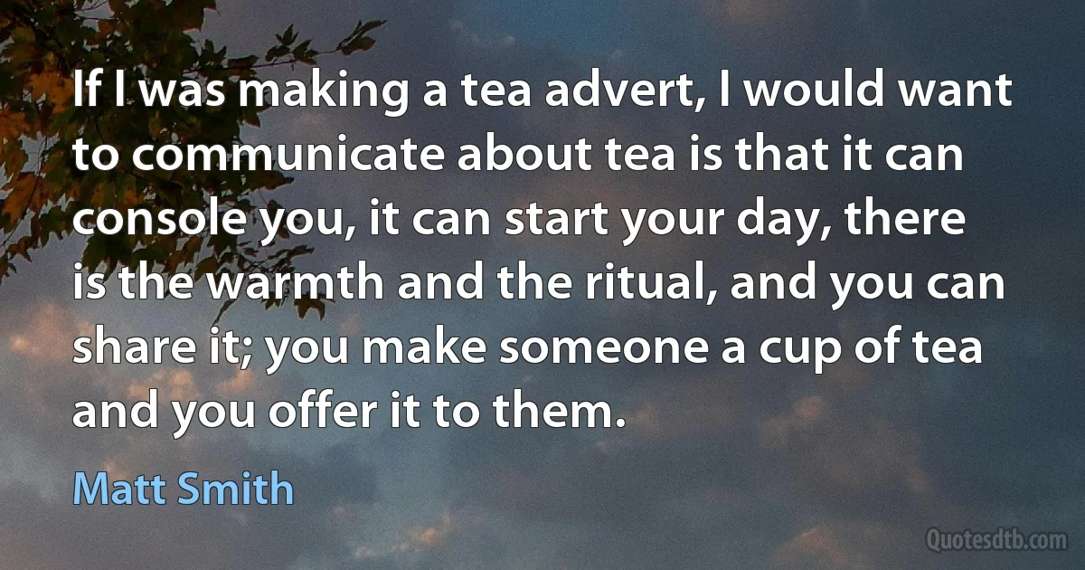 If I was making a tea advert, I would want to communicate about tea is that it can console you, it can start your day, there is the warmth and the ritual, and you can share it; you make someone a cup of tea and you offer it to them. (Matt Smith)