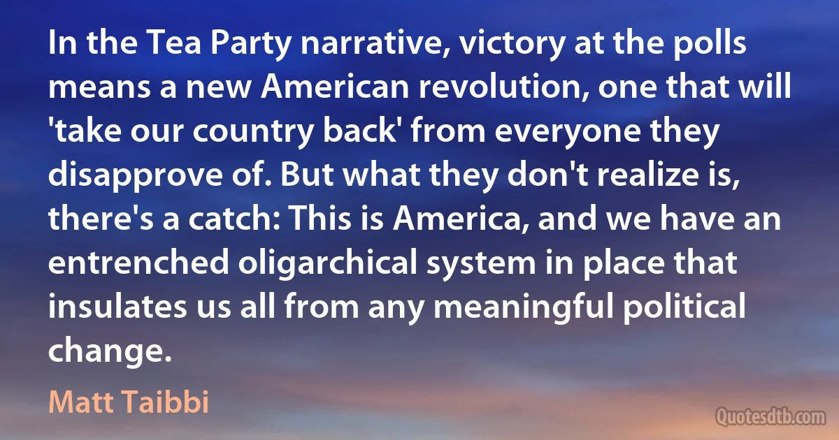 In the Tea Party narrative, victory at the polls means a new American revolution, one that will 'take our country back' from everyone they disapprove of. But what they don't realize is, there's a catch: This is America, and we have an entrenched oligarchical system in place that insulates us all from any meaningful political change. (Matt Taibbi)