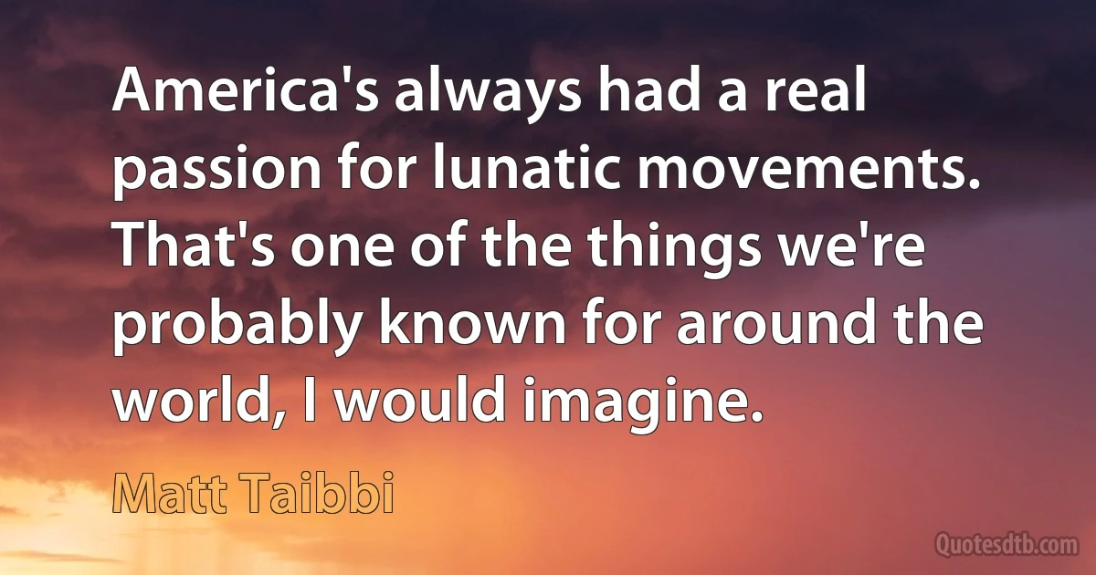 America's always had a real passion for lunatic movements. That's one of the things we're probably known for around the world, I would imagine. (Matt Taibbi)