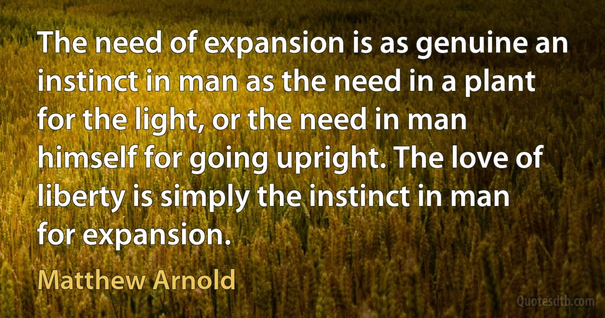 The need of expansion is as genuine an instinct in man as the need in a plant for the light, or the need in man himself for going upright. The love of liberty is simply the instinct in man for expansion. (Matthew Arnold)