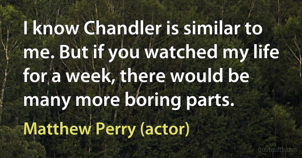 I know Chandler is similar to me. But if you watched my life for a week, there would be many more boring parts. (Matthew Perry (actor))