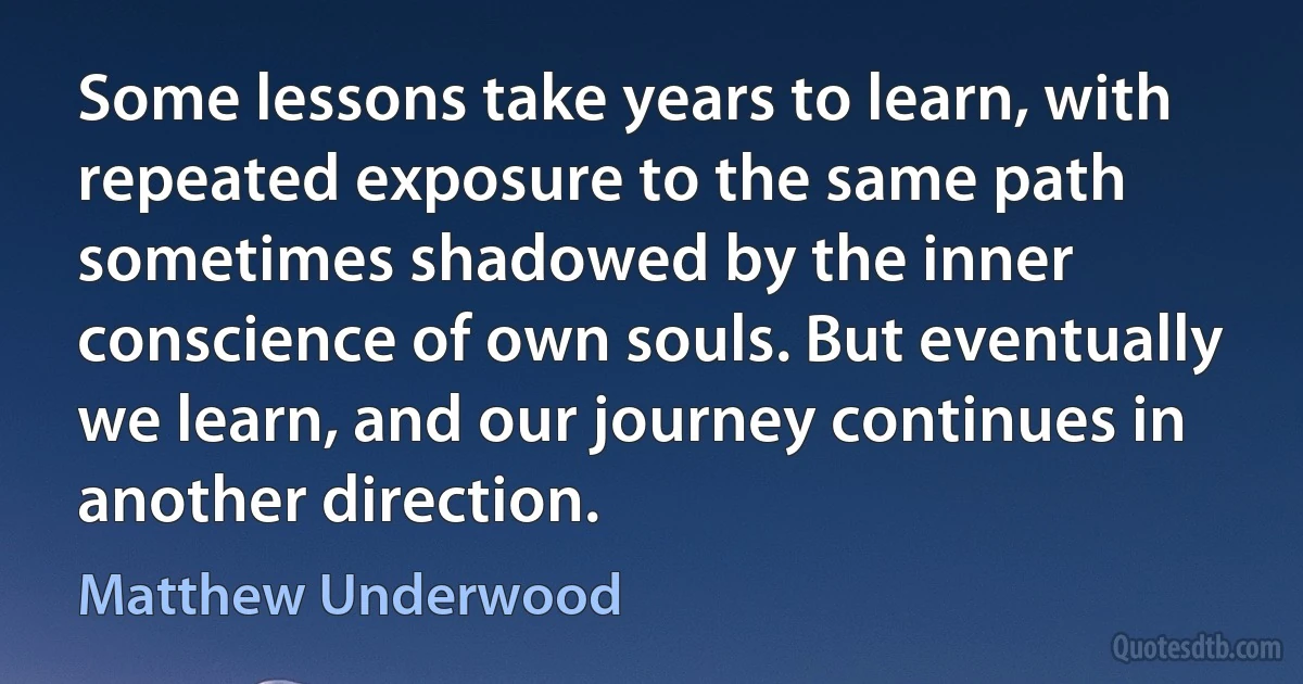 Some lessons take years to learn, with repeated exposure to the same path sometimes shadowed by the inner conscience of own souls. But eventually we learn, and our journey continues in another direction. (Matthew Underwood)