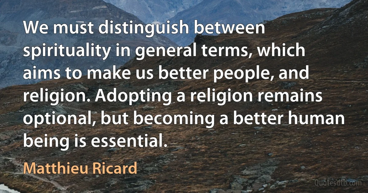 We must distinguish between spirituality in general terms, which aims to make us better people, and religion. Adopting a religion remains optional, but becoming a better human being is essential. (Matthieu Ricard)