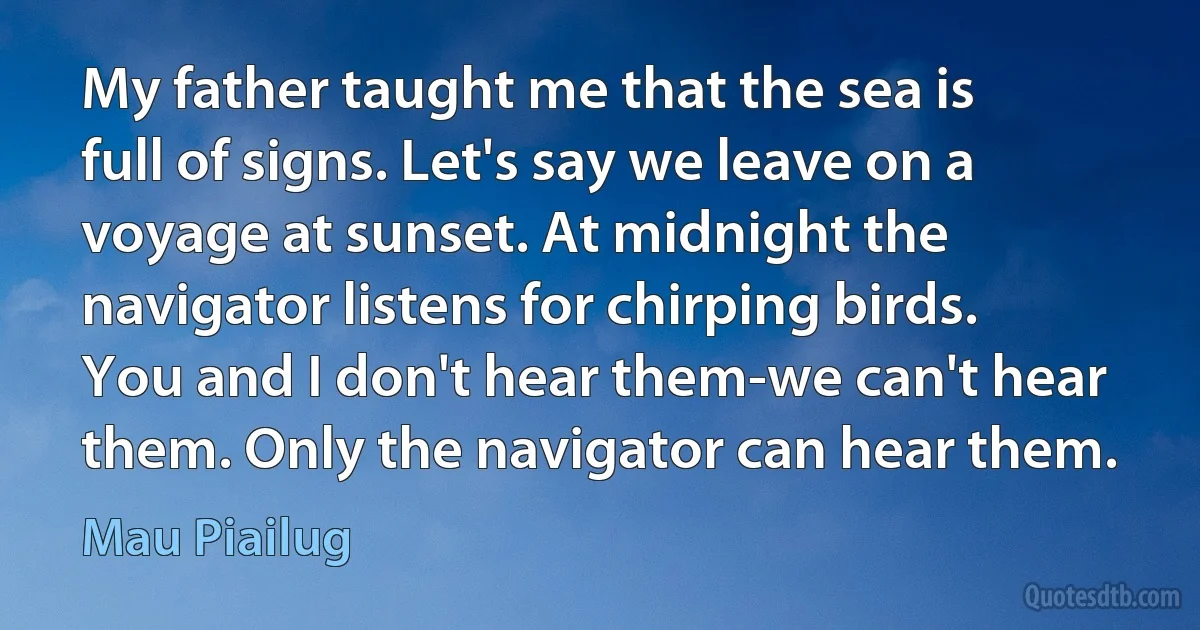 My father taught me that the sea is full of signs. Let's say we leave on a voyage at sunset. At midnight the navigator listens for chirping birds. You and I don't hear them-we can't hear them. Only the navigator can hear them. (Mau Piailug)