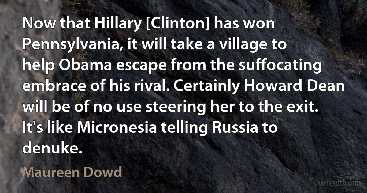 Now that Hillary [Clinton] has won Pennsylvania, it will take a village to help Obama escape from the suffocating embrace of his rival. Certainly Howard Dean will be of no use steering her to the exit. It's like Micronesia telling Russia to denuke. (Maureen Dowd)