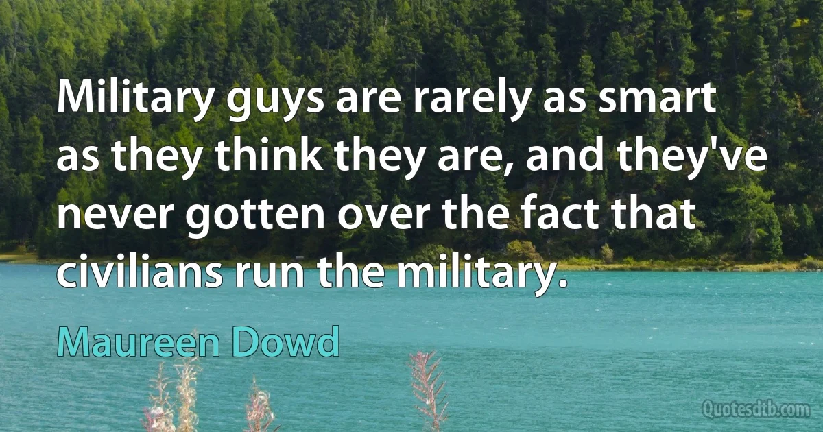 Military guys are rarely as smart as they think they are, and they've never gotten over the fact that civilians run the military. (Maureen Dowd)