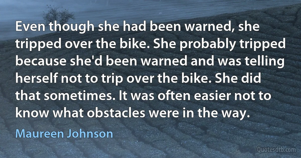 Even though she had been warned, she tripped over the bike. She probably tripped because she'd been warned and was telling herself not to trip over the bike. She did that sometimes. It was often easier not to know what obstacles were in the way. (Maureen Johnson)