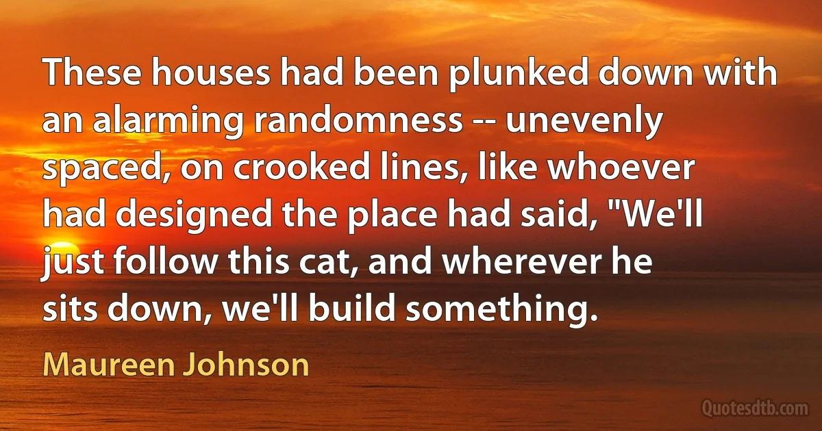 These houses had been plunked down with an alarming randomness -- unevenly spaced, on crooked lines, like whoever had designed the place had said, "We'll just follow this cat, and wherever he sits down, we'll build something. (Maureen Johnson)