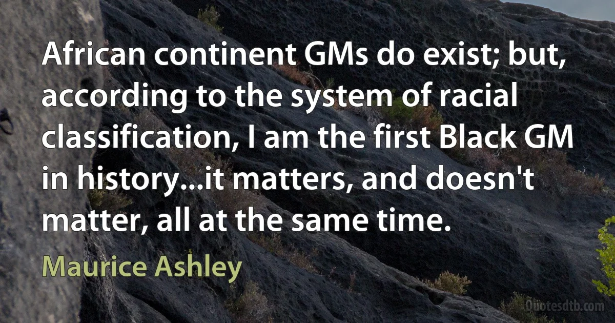 African continent GMs do exist; but, according to the system of racial classification, I am the first Black GM in history...it matters, and doesn't matter, all at the same time. (Maurice Ashley)