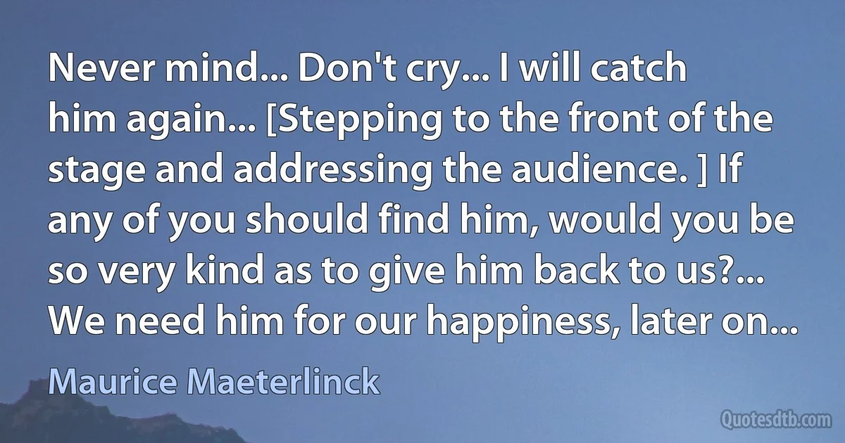 Never mind... Don't cry... I will catch him again... [Stepping to the front of the stage and addressing the audience. ] If any of you should find him, would you be so very kind as to give him back to us?... We need him for our happiness, later on... (Maurice Maeterlinck)