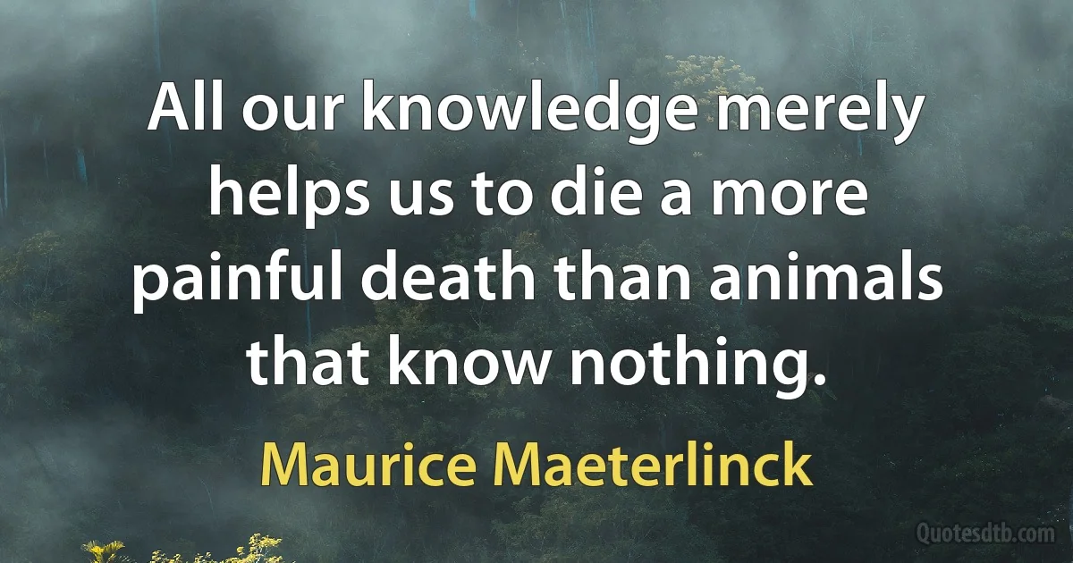 All our knowledge merely helps us to die a more painful death than animals that know nothing. (Maurice Maeterlinck)