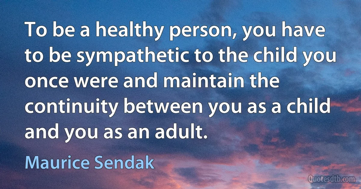 To be a healthy person, you have to be sympathetic to the child you once were and maintain the continuity between you as a child and you as an adult. (Maurice Sendak)