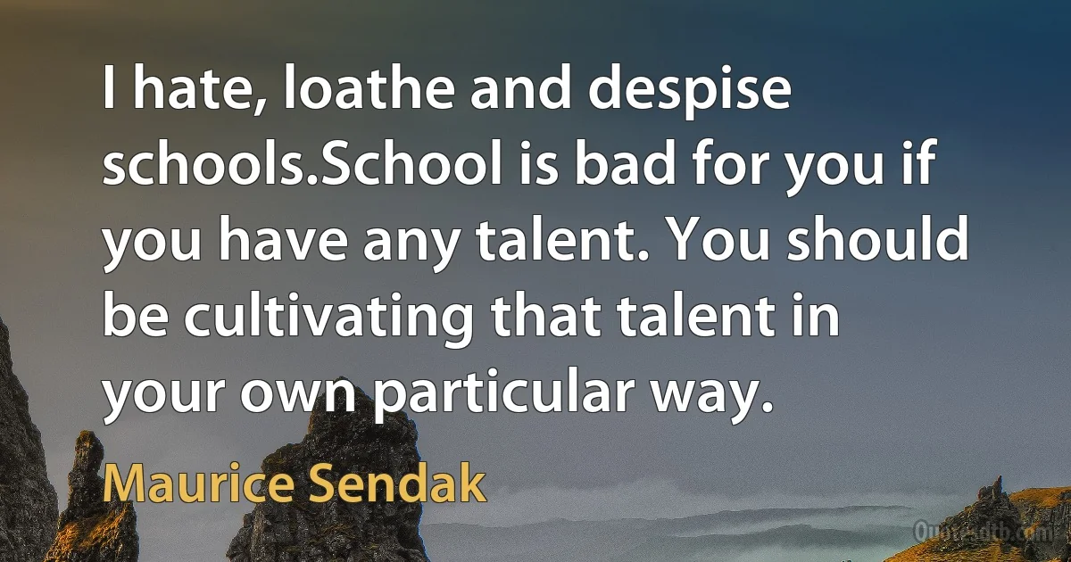 I hate, loathe and despise schools.School is bad for you if you have any talent. You should be cultivating that talent in your own particular way. (Maurice Sendak)