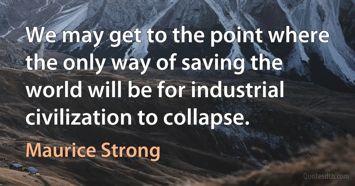 We may get to the point where the only way of saving the world will be for industrial civilization to collapse. (Maurice Strong)