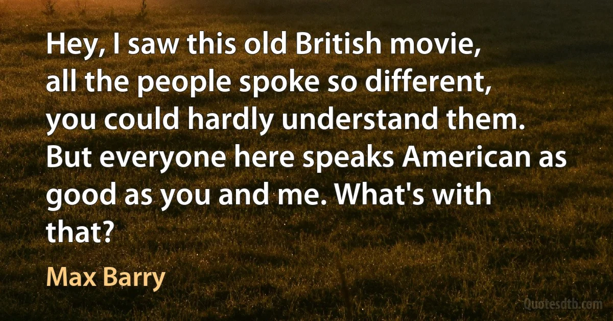 Hey, I saw this old British movie, all the people spoke so different, you could hardly understand them. But everyone here speaks American as good as you and me. What's with that? (Max Barry)