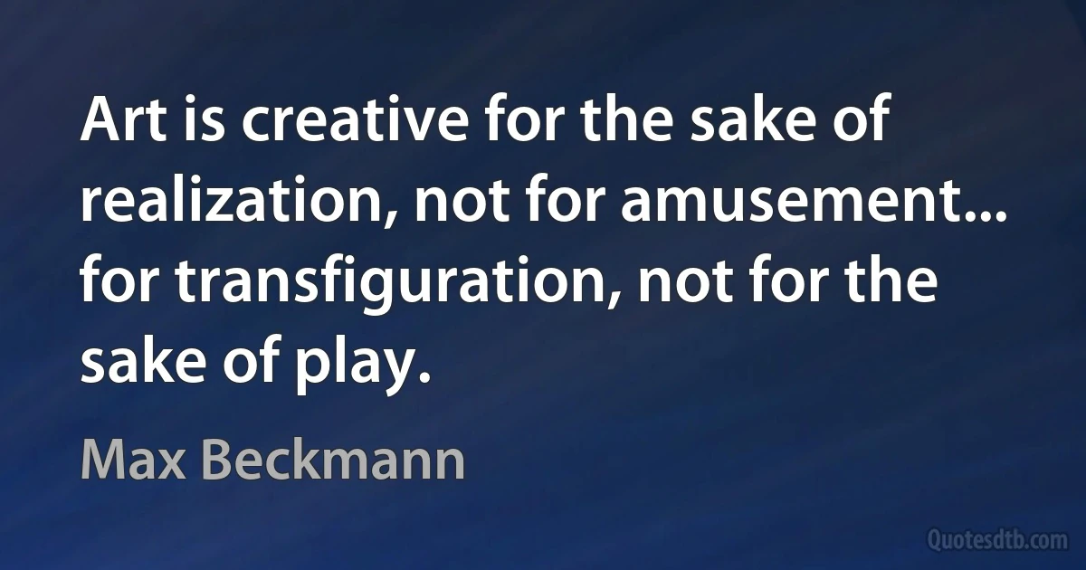 Art is creative for the sake of realization, not for amusement... for transfiguration, not for the sake of play. (Max Beckmann)