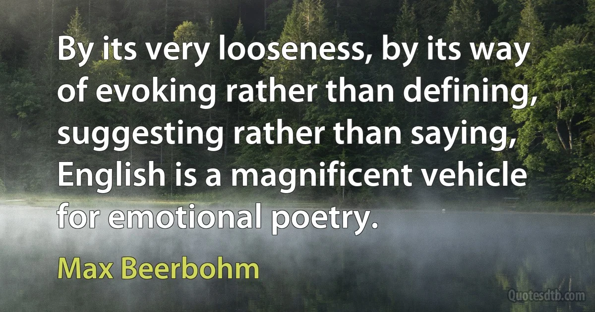 By its very looseness, by its way of evoking rather than defining, suggesting rather than saying, English is a magnificent vehicle for emotional poetry. (Max Beerbohm)