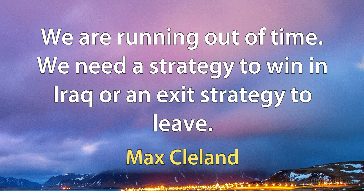 We are running out of time. We need a strategy to win in Iraq or an exit strategy to leave. (Max Cleland)