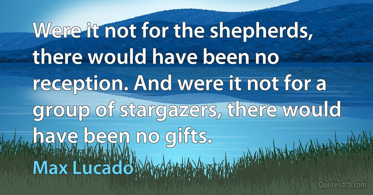 Were it not for the shepherds, there would have been no reception. And were it not for a group of stargazers, there would have been no gifts. (Max Lucado)