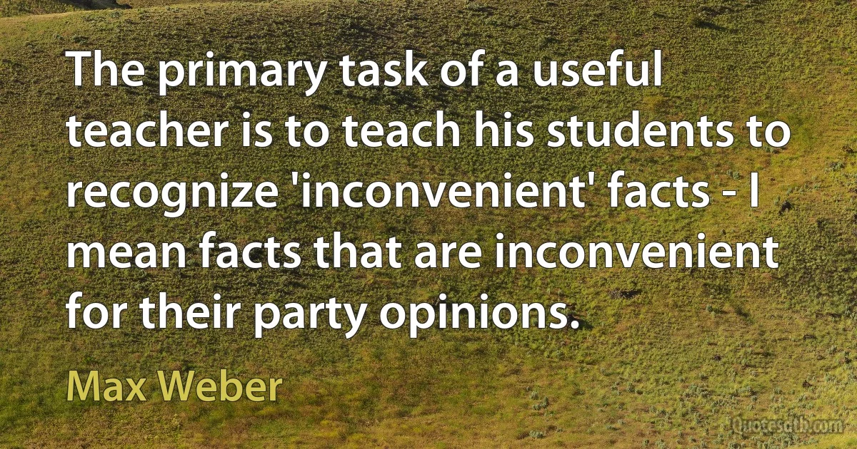 The primary task of a useful teacher is to teach his students to recognize 'inconvenient' facts - I mean facts that are inconvenient for their party opinions. (Max Weber)