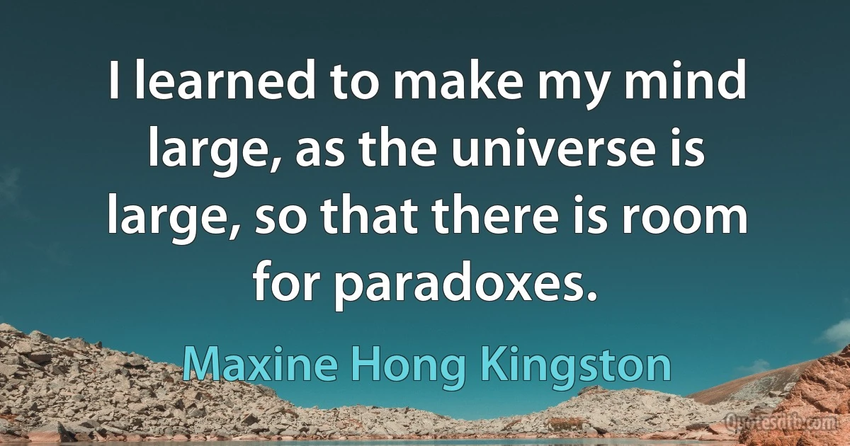 I learned to make my mind large, as the universe is large, so that there is room for paradoxes. (Maxine Hong Kingston)