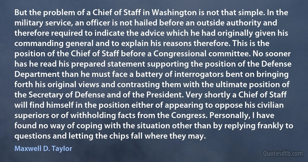 But the problem of a Chief of Staff in Washington is not that simple. In the military service, an officer is not hailed before an outside authority and therefore required to indicate the advice which he had originally given his commanding general and to explain his reasons therefore. This is the position of the Chief of Staff before a Congressional committee. No sooner has he read his prepared statement supporting the position of the Defense Department than he must face a battery of interrogators bent on bringing forth his original views and contrasting them with the ultimate position of the Secretary of Defense and of the President. Very shortly a Chief of Staff will find himself in the position either of appearing to oppose his civilian superiors or of withholding facts from the Congress. Personally, I have found no way of coping with the situation other than by replying frankly to questions and letting the chips fall where they may. (Maxwell D. Taylor)