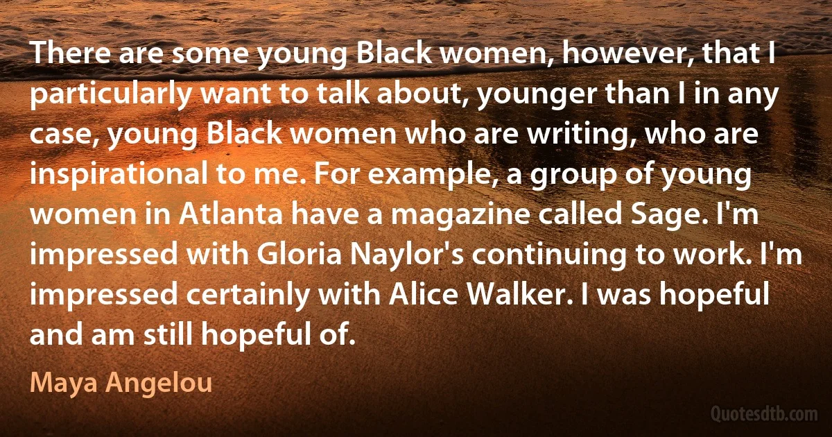 There are some young Black women, however, that I particularly want to talk about, younger than I in any case, young Black women who are writing, who are inspirational to me. For example, a group of young women in Atlanta have a magazine called Sage. I'm impressed with Gloria Naylor's continuing to work. I'm impressed certainly with Alice Walker. I was hopeful and am still hopeful of. (Maya Angelou)