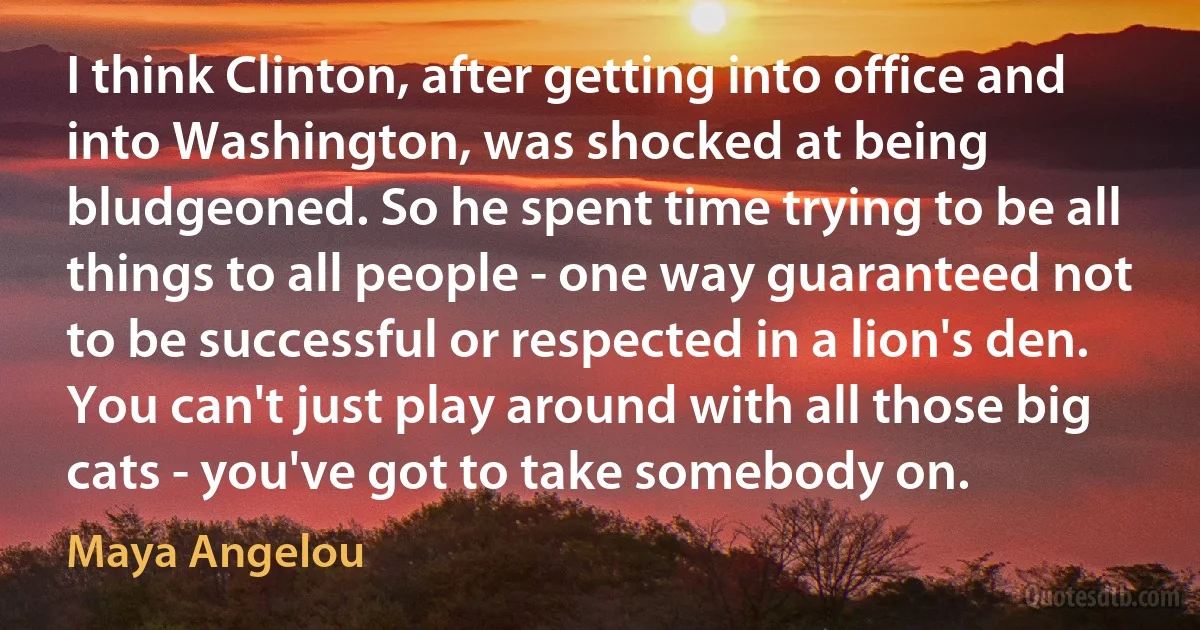 I think Clinton, after getting into office and into Washington, was shocked at being bludgeoned. So he spent time trying to be all things to all people - one way guaranteed not to be successful or respected in a lion's den. You can't just play around with all those big cats - you've got to take somebody on. (Maya Angelou)