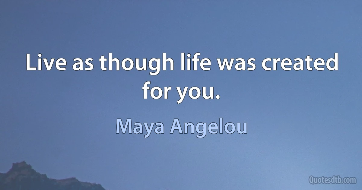 Live as though life was created for you. (Maya Angelou)