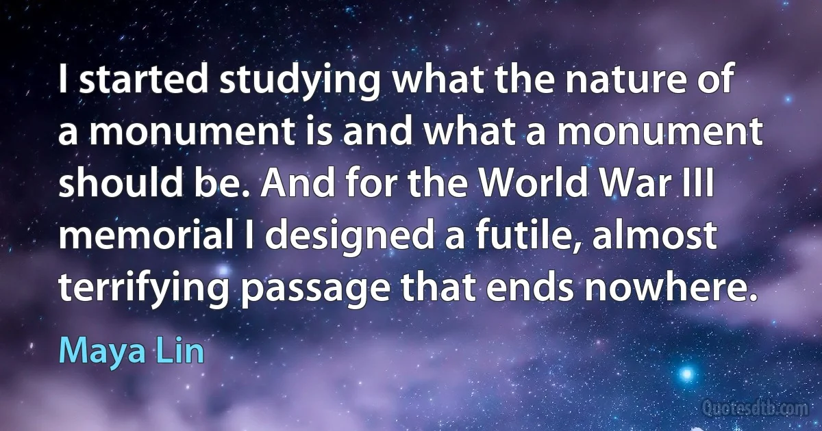 I started studying what the nature of a monument is and what a monument should be. And for the World War III memorial I designed a futile, almost terrifying passage that ends nowhere. (Maya Lin)