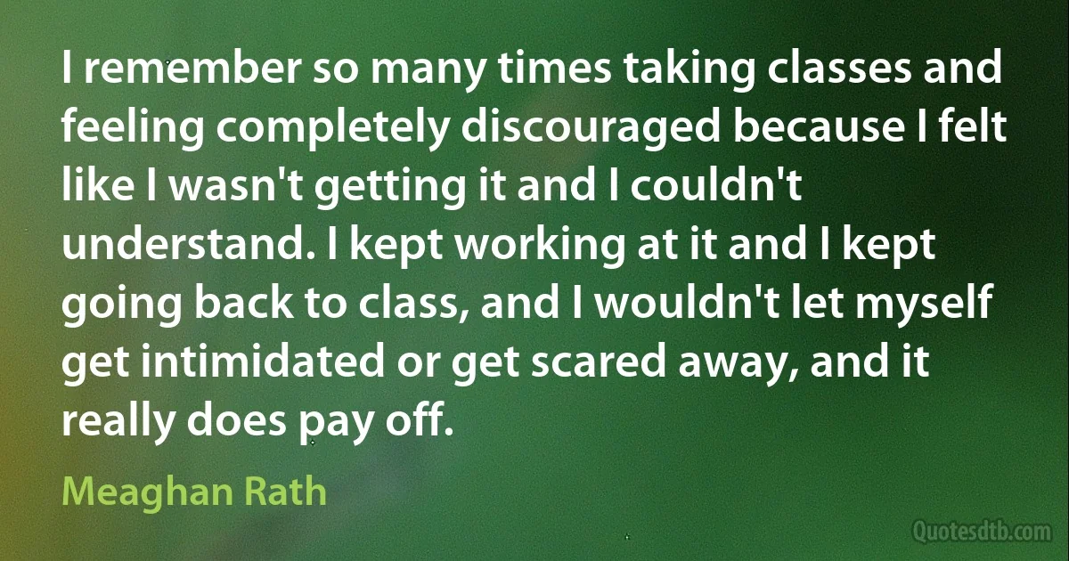 I remember so many times taking classes and feeling completely discouraged because I felt like I wasn't getting it and I couldn't understand. I kept working at it and I kept going back to class, and I wouldn't let myself get intimidated or get scared away, and it really does pay off. (Meaghan Rath)