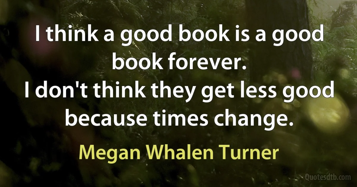 I think a good book is a good book forever.
I don't think they get less good because times change. (Megan Whalen Turner)