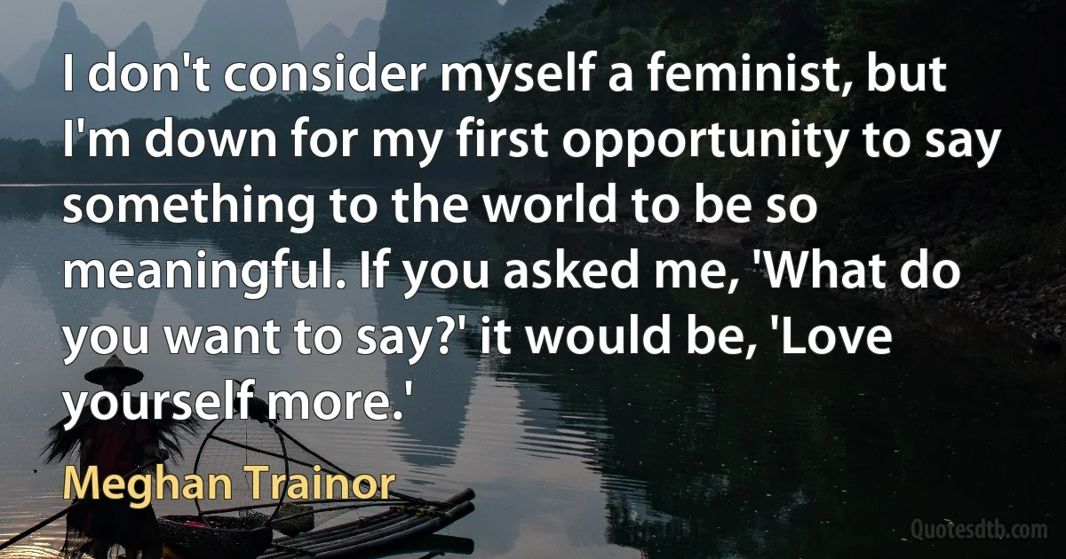 I don't consider myself a feminist, but I'm down for my first opportunity to say something to the world to be so meaningful. If you asked me, 'What do you want to say?' it would be, 'Love yourself more.' (Meghan Trainor)