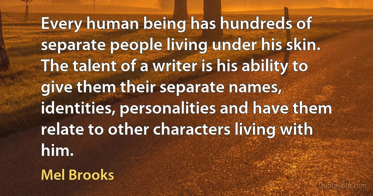 Every human being has hundreds of separate people living under his skin. The talent of a writer is his ability to give them their separate names, identities, personalities and have them relate to other characters living with him. (Mel Brooks)