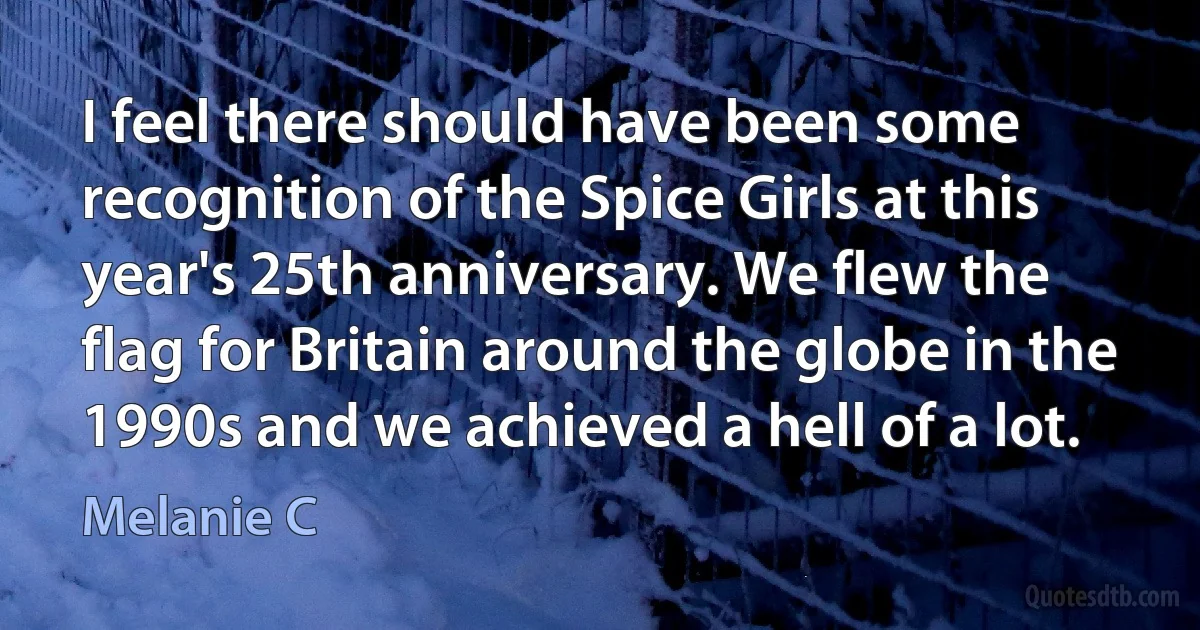 I feel there should have been some recognition of the Spice Girls at this year's 25th anniversary. We flew the flag for Britain around the globe in the 1990s and we achieved a hell of a lot. (Melanie C)