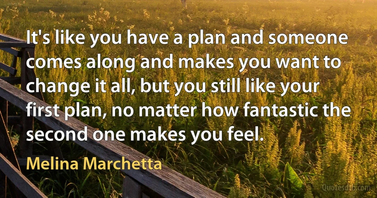 It's like you have a plan and someone comes along and makes you want to change it all, but you still like your first plan, no matter how fantastic the second one makes you feel. (Melina Marchetta)