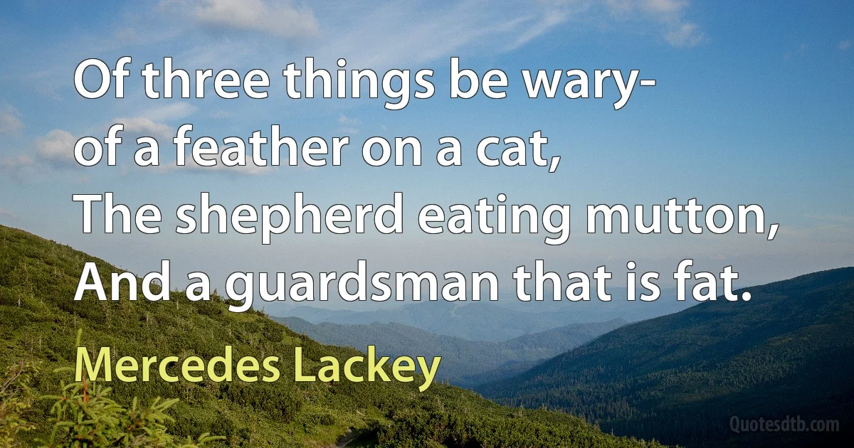 Of three things be wary-
of a feather on a cat,
The shepherd eating mutton,
And a guardsman that is fat. (Mercedes Lackey)