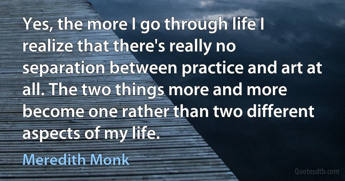 Yes, the more I go through life I realize that there's really no separation between practice and art at all. The two things more and more become one rather than two different aspects of my life. (Meredith Monk)