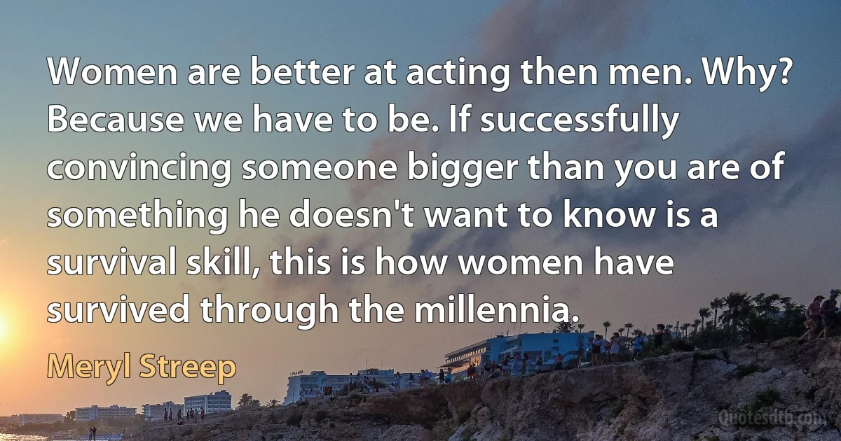 Women are better at acting then men. Why? Because we have to be. If successfully convincing someone bigger than you are of something he doesn't want to know is a survival skill, this is how women have survived through the millennia. (Meryl Streep)