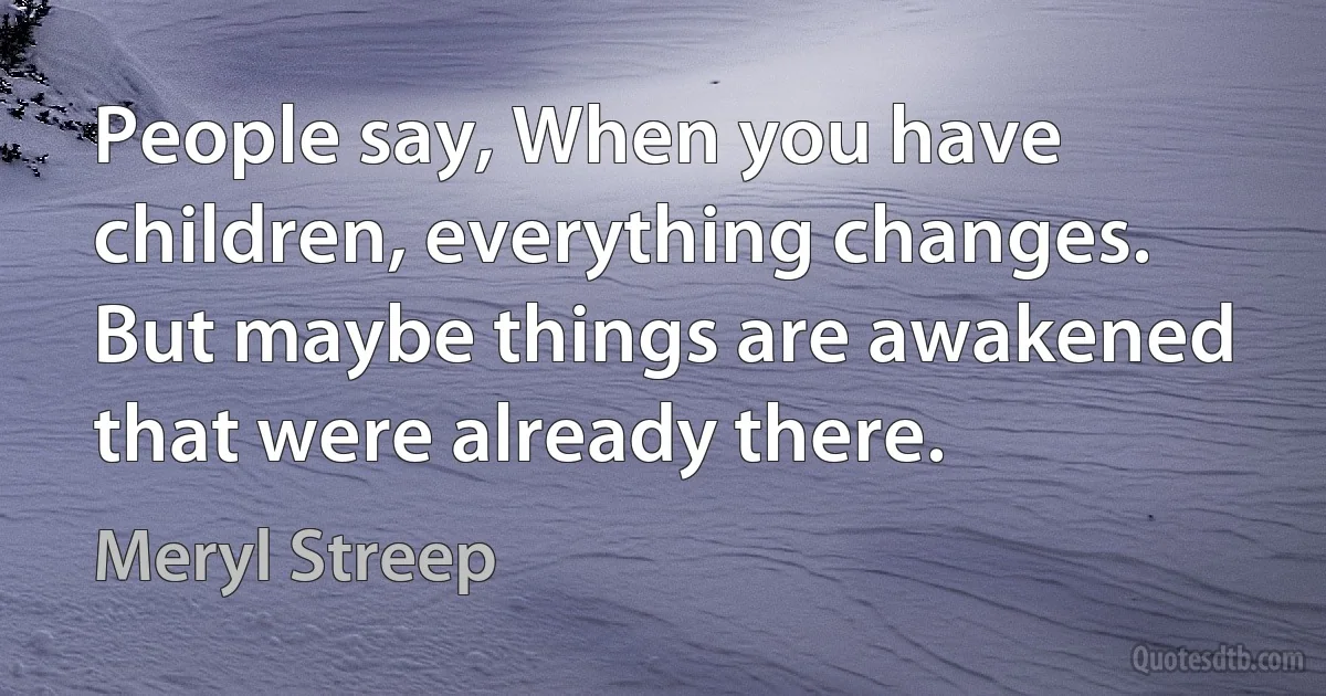 People say, When you have children, everything changes. But maybe things are awakened that were already there. (Meryl Streep)