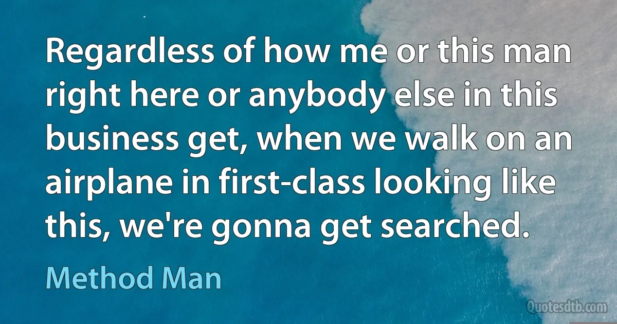 Regardless of how me or this man right here or anybody else in this business get, when we walk on an airplane in first-class looking like this, we're gonna get searched. (Method Man)