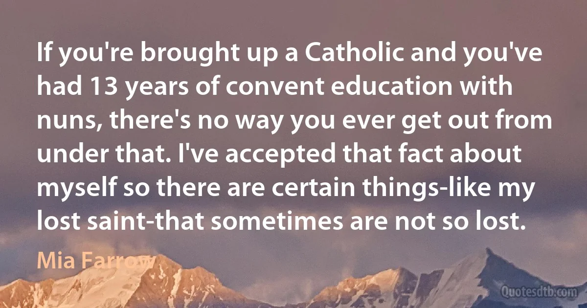 If you're brought up a Catholic and you've had 13 years of convent education with nuns, there's no way you ever get out from under that. I've accepted that fact about myself so there are certain things-like my lost saint-that sometimes are not so lost. (Mia Farrow)