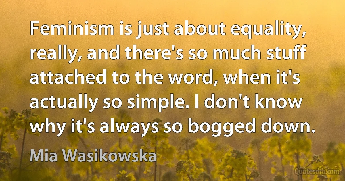 Feminism is just about equality, really, and there's so much stuff attached to the word, when it's actually so simple. I don't know why it's always so bogged down. (Mia Wasikowska)