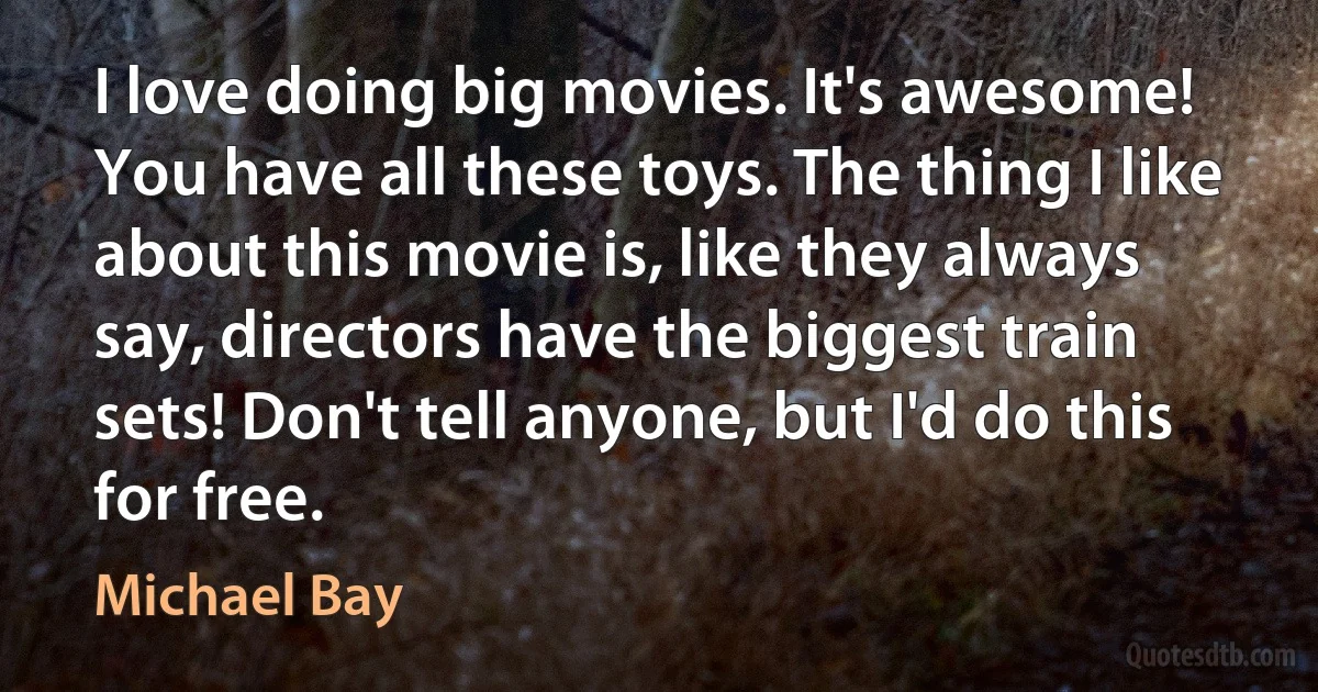 I love doing big movies. It's awesome! You have all these toys. The thing I like about this movie is, like they always say, directors have the biggest train sets! Don't tell anyone, but I'd do this for free. (Michael Bay)