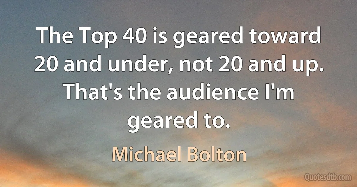 The Top 40 is geared toward 20 and under, not 20 and up. That's the audience I'm geared to. (Michael Bolton)