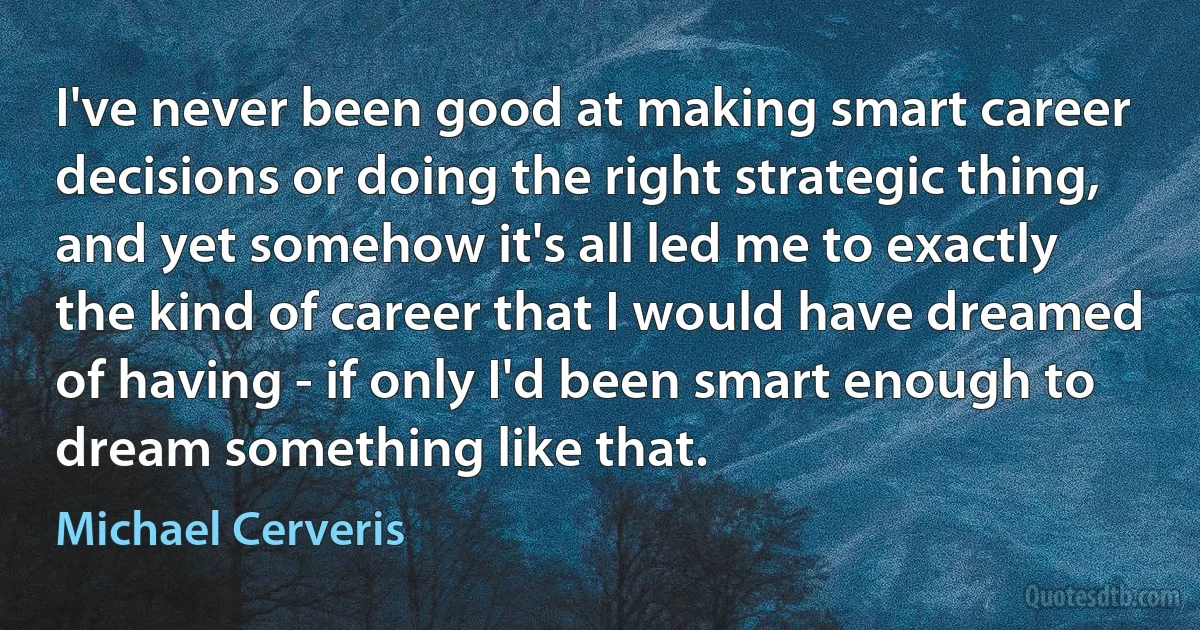 I've never been good at making smart career decisions or doing the right strategic thing, and yet somehow it's all led me to exactly the kind of career that I would have dreamed of having - if only I'd been smart enough to dream something like that. (Michael Cerveris)