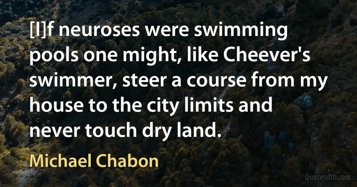 [I]f neuroses were swimming pools one might, like Cheever's swimmer, steer a course from my house to the city limits and never touch dry land. (Michael Chabon)