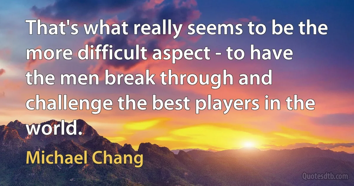 That's what really seems to be the more difficult aspect - to have the men break through and challenge the best players in the world. (Michael Chang)